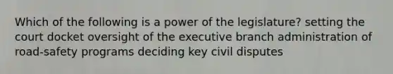 Which of the following is a power of the legislature? setting the court docket oversight of the executive branch administration of road-safety programs deciding key civil disputes