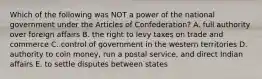 Which of the following was NOT a power of the national government under the Articles of Confederation? A. full authority over foreign affairs B. the right to levy taxes on trade and commerce C. control of government in the western territories D. authority to coin money, run a postal service, and direct Indian affairs E. to settle disputes between states