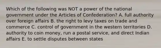 Which of the following was NOT a power of the national government under <a href='https://www.questionai.com/knowledge/k5NDraRCFC-the-articles-of-confederation' class='anchor-knowledge'>the articles of confederation</a>? A. full authority over foreign affairs B. the right to levy taxes on trade and commerce C. control of government in the western territories D. authority to coin money, run a postal service, and direct Indian affairs E. to settle disputes between states