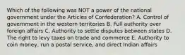 Which of the following was NOT a power of the national government under the Articles of Confederation? A. Control of government in the western territories B. Full authority over foreign affairs C. Authority to settle disputes between states D. The right to levy taxes on trade and commerce E. Authority to coin money, run a postal service, and direct Indian affairs