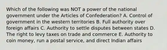 Which of the following was NOT a power of the national government under the Articles of Confederation? A. Control of government in the western territories B. Full authority over foreign affairs C. Authority to settle disputes between states D. The right to levy taxes on trade and commerce E. Authority to coin money, run a postal service, and direct Indian affairs