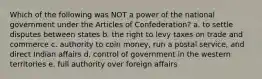 Which of the following was NOT a power of the national government under the Articles of Confederation? a. to settle disputes between states b. the right to levy taxes on trade and commerce c. authority to coin money, run a postal service, and direct Indian affairs d. control of government in the western territories e. full authority over foreign affairs