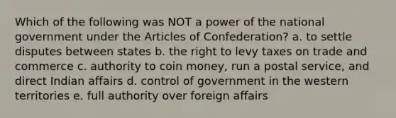 Which of the following was NOT a power of the national government under <a href='https://www.questionai.com/knowledge/k5NDraRCFC-the-articles-of-confederation' class='anchor-knowledge'>the articles of confederation</a>? a. to settle disputes between states b. the right to levy taxes on trade and commerce c. authority to coin money, run a postal service, and direct Indian affairs d. control of government in the western territories e. full authority over foreign affairs