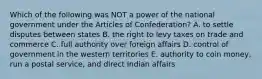 Which of the following was NOT a power of the national government under the Articles of Confederation? A. to settle disputes between states B. the right to levy taxes on trade and commerce C. full authority over foreign affairs D. control of government in the western territories E. authority to coin money, run a postal service, and direct Indian affairs