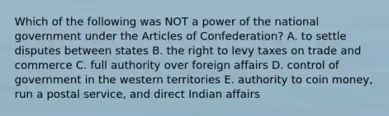 Which of the following was NOT a power of the national government under <a href='https://www.questionai.com/knowledge/k5NDraRCFC-the-articles-of-confederation' class='anchor-knowledge'>the articles of confederation</a>? A. to settle disputes between states B. the right to levy taxes on trade and commerce C. full authority over foreign affairs D. control of government in the western territories E. authority to coin money, run a postal service, and direct Indian affairs