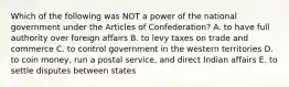 Which of the following was NOT a power of the national government under the Articles of Confederation? A. to have full authority over foreign affairs B. to levy taxes on trade and commerce C. to control government in the western territories D. to coin money, run a postal service, and direct Indian affairs E. to settle disputes between states