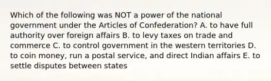 Which of the following was NOT a power of the national government under the Articles of Confederation? A. to have full authority over foreign affairs B. to levy taxes on trade and commerce C. to control government in the western territories D. to coin money, run a postal service, and direct Indian affairs E. to settle disputes between states