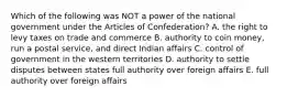 Which of the following was NOT a power of the national government under the Articles of Confederation? A. the right to levy taxes on trade and commerce B. authority to coin money, run a postal service, and direct Indian affairs C. control of government in the western territories D. authority to settle disputes between states full authority over foreign affairs E. full authority over foreign affairs