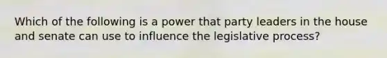 Which of the following is a power that party leaders in the house and senate can use to influence the legislative process?