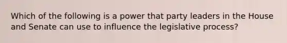 Which of the following is a power that party leaders in the House and Senate can use to influence the legislative process?