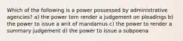 Which of the following is a power possessed by administrative agencies? a) the power tom render a judgement on pleadings b) the power to issue a writ of mandamus c) the power to render a summary judgement d) the power to issue a subpoena