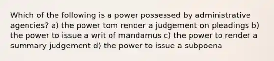 Which of the following is a power possessed by administrative agencies? a) the power tom render a judgement on pleadings b) the power to issue a writ of mandamus c) the power to render a summary judgement d) the power to issue a subpoena