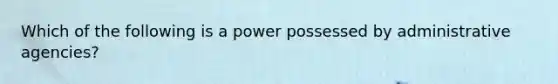 Which of the following is a power possessed by administrative agencies?