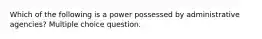 Which of the following is a power possessed by administrative agencies? Multiple choice question.