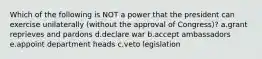 Which of the following is NOT a power that the president can exercise unilaterally (without the approval of Congress)? a.grant reprieves and pardons d.declare war b.accept ambassadors e.appoint department heads c.veto legislation