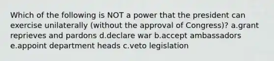 Which of the following is NOT a power that the president can exercise unilaterally (without the approval of Congress)? a.grant reprieves and pardons d.declare war b.accept ambassadors e.appoint department heads c.veto legislation