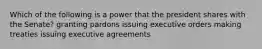 Which of the following is a power that the president shares with the Senate? granting pardons issuing executive orders making treaties issuing executive agreements