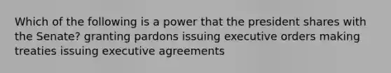 Which of the following is a power that the president shares with the Senate? granting pardons issuing executive orders making treaties issuing executive agreements