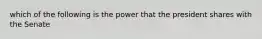 which of the following is the power that the president shares with the Senate