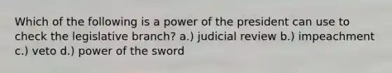 Which of the following is a power of the president can use to check the legislative branch? a.) judicial review b.) impeachment c.) veto d.) power of the sword