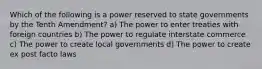 Which of the following is a power reserved to state governments by the Tenth Amendment? a) The power to enter treaties with foreign countries b) The power to regulate interstate commerce c) The power to create local governments d) The power to create ex post facto laws