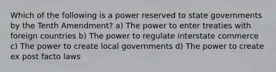 Which of the following is a power reserved to state governments by the Tenth Amendment? a) The power to enter treaties with foreign countries b) The power to regulate interstate commerce c) The power to create local governments d) The power to create ex post facto laws