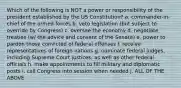 Which of the following is NOT a power or responsibility of the president established by the US Constitution? a. commander-in-chief of the armed forces b. veto legislation (but subject to override by Congress) c. oversee the economy d. negotiate treaties (w/ the advice and consent of the Senate) e. power to pardon those convicted of federal offenses f. receive representatives of foreign nations g. nominate federal judges, including Supreme Court justices, as well as other federal officials h. make appointments to fill military and diplomatic posts i. call Congress into session when needed j. ALL OF THE ABOVE