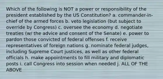 Which of the following is NOT a power or responsibility of the president established by the US Constitution? a. commander-in-chief of the armed forces b. veto legislation (but subject to override by Congress) c. oversee the economy d. negotiate treaties (w/ the advice and consent of the Senate) e. power to pardon those convicted of federal offenses f. receive representatives of foreign nations g. nominate federal judges, including Supreme Court justices, as well as other federal officials h. make appointments to fill military and diplomatic posts i. call Congress into session when needed j. ALL OF THE ABOVE