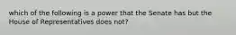 which of the following is a power that the Senate has but the House of Representatives does not?