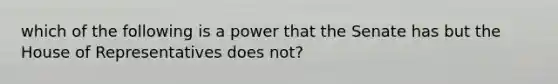 which of the following is a power that the Senate has but the House of Representatives does not?