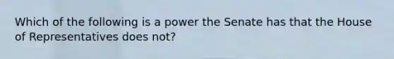 Which of the following is a power the Senate has that the House of Representatives does not?