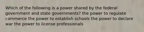 Which of the following is a power shared by the federal government and state governments? the power to regulate commerce the power to establish schools the power to declare war the power to license professionals