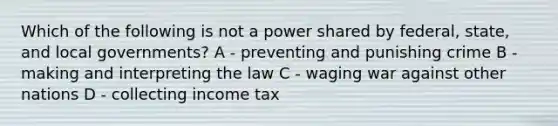 Which of the following is not a power shared by federal, state, and local governments? A - preventing and punishing crime B - making and interpreting the law C - waging war against other nations D - collecting income tax