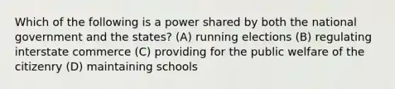 Which of the following is a power shared by both the national government and the states? (A) running elections (B) regulating interstate commerce (C) providing for the public welfare of the citizenry (D) maintaining schools