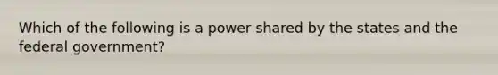 Which of the following is a power shared by the states and the federal government?