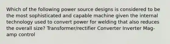 Which of the following power source designs is considered to be the most sophisticated and capable machine given the internal technology used to convert power for welding that also reduces the overall size? Transformer/rectifier Converter Inverter Mag-amp control