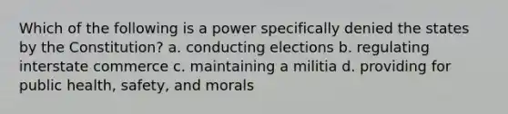 Which of the following is a power specifically denied the states by the Constitution? a. conducting elections b. regulating interstate commerce c. maintaining a militia d. providing for public health, safety, and morals