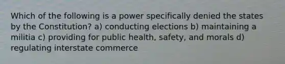 Which of the following is a power specifically denied the states by the Constitution? a) conducting elections b) maintaining a militia c) providing for public health, safety, and morals d) regulating interstate commerce