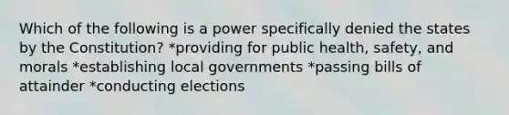 Which of the following is a power specifically denied the states by the Constitution? *providing for public health, safety, and morals *establishing local governments *passing bills of attainder *conducting elections