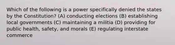 Which of the following is a power specifically denied the states by the Constitution? (A) conducting elections (B) establishing local governments (C) maintaining a militia (D) providing for public health, safety, and morals (E) regulating interstate commerce