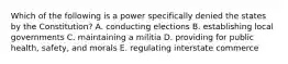 Which of the following is a power specifically denied the states by the Constitution? A. conducting elections B. establishing local governments C. maintaining a militia D. providing for public health, safety, and morals E. regulating interstate commerce