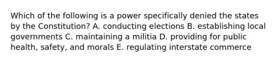 Which of the following is a power specifically denied the states by the Constitution? A. conducting elections B. establishing local governments C. maintaining a militia D. providing for public health, safety, and morals E. regulating interstate commerce