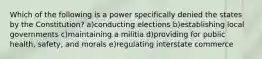 Which of the following is a power specifically denied the states by the Constitution? a)conducting elections b)establishing local governments c)maintaining a militia d)providing for public health, safety, and morals e)regulating interstate commerce