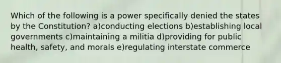 Which of the following is a power specifically denied the states by the Constitution? a)conducting elections b)establishing local governments c)maintaining a militia d)providing for public health, safety, and morals e)regulating interstate commerce