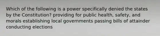 Which of the following is a power specifically denied the states by the Constitution? providing for public health, safety, and morals establishing local governments passing bills of attainder conducting elections