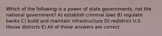 Which of the following is a power of state governments, not the national government? A) establish criminal laws B) regulate banks C) build and maintain infrastructure D) redistrict U.S. House districts E) All of these answers are correct