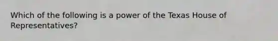 Which of the following is a power of the Texas House of Representatives?