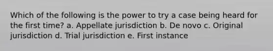 Which of the following is the power to try a case being heard for the first time? a. Appellate jurisdiction b. De novo c. Original jurisdiction d. Trial jurisdiction e. First instance