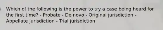 Which of the following is the power to try a case being heard for the first time? - Probate - De novo - Original jurisdiction - Appellate jurisdiction - Trial jurisdiction