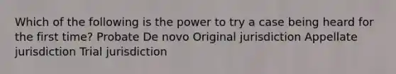 Which of the following is the power to try a case being heard for the first time? Probate De novo Original jurisdiction Appellate jurisdiction Trial jurisdiction